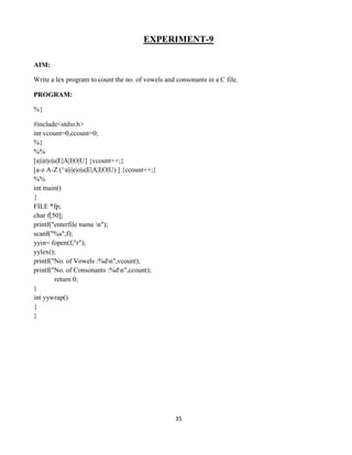 35
EXPERIMENT-9
AIM:
Write a lex program to count the no. of vowels and consonants in a C file.
PROGRAM:
%{
#include<stdio.h>
int vcount=0,ccount=0;
%}
%%
[a|i|e|o|u|E|A|I|O|U] {vcount++;}
[a-z A-Z (^a|i|e|o|u|E|A|I|O|U) ] {ccount++;}
%%
int main()
{
FILE *fp;
char f[50];
printf("enterfile name n");
scanf("%s",f);
yyin= fopen(f,"r");
yylex();
printf("No. of Vowels :%dn",vcount);
printf("No. of Consonants :%dn",ccount);
return 0;
}
int yywrap()
{
}
 