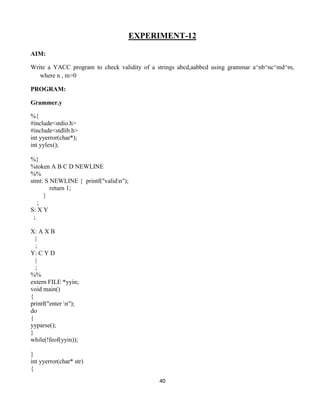 40
EXPERIMENT-12
AIM:
Write a YACC program to check validity of a strings abcd,aabbcd using grammar a^nb^nc^md^m,
where n , m>0
PROGRAM:
Grammer.y
%{
#include<stdio.h>
#include<stdlib.h>
int yyerror(char*);
int yylex();
%}
%token A B C D NEWLINE
%%
stmt: S NEWLINE { printf("validn");
return 1;
}
;
S: X Y
;
X: A X B
|
;
Y: C Y D
|
;
%%
extern FILE *yyin;
void main()
{
printf("enter n");
do
{
yyparse();
}
while(!feof(yyin));
}
int yyerror(char* str)
{
 