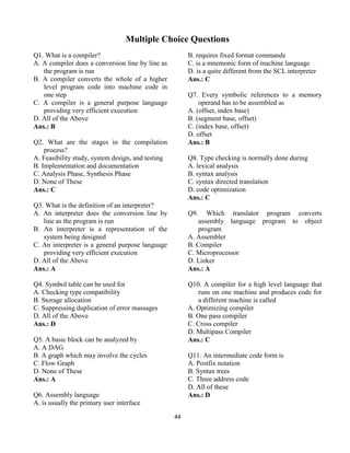 44
Multiple Choice Questions
Q1. What is a compiler?
A. A compiler does a conversion line by line as
the program is run
B. A compiler converts the whole of a higher
level program code into machine code in
one step
C. A compiler is a general purpose language
providing very efficient execution
D. All of the Above
Ans.: B
Q2. What are the stages in the compilation
process?
A. Feasibility study, system design, and testing
B. Implementation and documentation
C. Analysis Phase, Synthesis Phase
D. None of These
Ans.: C
Q3. What is the definition of an interpreter?
A. An interpreter does the conversion line by
line as the program is run
B. An interpreter is a representation of the
system being designed
C. An interpreter is a general purpose language
providing very efficient execution
D. All of the Above
Ans.: A
Q4. Symbol table can be used for
A. Checking type compatibility
B. Storage allocation
C. Suppressing duplication of error massages
D. All of the Above
Ans.: D
Q5. A basic block can be analyzed by
A. A DAG
B. A graph which may involve the cycles
C. Flow Graph
D. None of These
Ans.: A
Q6. Assembly language
A. is usually the primary user interface
B. requires fixed format commands
C. is a mnemonic form of machine language
D. is a quite different from the SCL interpreter
Ans.: C
Q7. Every symbolic references to a memory
operand has to be assembled as
A. (offset, index base)
B. (segment base, offset)
C. (index base, offset)
D. offset
Ans.: B
Q8. Type checking is normally done during
A. lexical analysis
B. syntax analysis
C. syntax directed translation
D. code optimization
Ans.: C
Q9. Which translator program converts
assembly language program to object
program
A. Assembler
B. Compiler
C. Microprocessor
D. Linker
Ans.: A
Q10. A compiler for a high level language that
runs on one machine and produces code for
a different machine is called
A. Optimizing compiler
B. One pass compiler
C. Cross compiler
D. Multipass Compiler
Ans.: C
Q11. An intermediate code form is
A. Postfix notation
B. Syntax trees
C. Three address code
D. All of these
Ans.: D
 