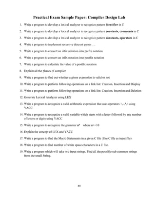 49
Practical Exam Sample Paper: Compiler Design Lab
1. Write a program to develop a lexical analyzer to recognize pattern identifier in C
2. Write a program to develop a lexical analyzer to recognize pattern constants, comments in C
3. Write a program to develop a lexical analyzer to recognize pattern constants, operators in C
4. Write a program to implement recursive descent parser….
5. Write a program to convert an infix notation into prefix notation
6. Write a program to convert an infix notation into postfix notation
7. Write a program to calculate the value of a postfix notation
8. Explain all the phases of compiler
9. Write a program to find out whether a given expression is valid or not
10. Write a program to perform following operations on a link list: Creation, Insertion and Display
11. Write a program to perform following operations on a link list: Creation, Insertion and Deletion
12. Generate Lexical Analyzer using LEX
13. Write a program to recognize a valid arithmetic expression that uses operators +,-,*,/ using
YACC
14. Write a program to recognize a valid variable which starts with a letter followed by any number
of letters or digits using YACC
15. Write a program to recognize the grammar an where n>=10
16. Explain the concept of LEX and YACC
17. Write a program to find the Macro Statements in a given C file (Use C file as input file)
18. Write a program to find number of white space characters in a C file.
19. Write a program which will take two input strings. Find all the possible sub common strings
from the small String.
 