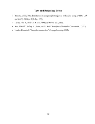 50
Text and Reference Books
 Bennett, Jeremy Peter. Introduction to compiling techniques: a first course using ANSI C, LEX
and YACC. McGraw-Hill, Inc., 1996.
 Levine, John R., et al. Lex & yacc. " O'Reilly Media, Inc.", 1992.
 Aho, Alfred V., Jeffrey D. Ullman, and R. Sethi. "Principles of Compiler Construction." (1977).
 Louden, Kenneth C. "Compiler construction." Cengage Learning (1997).
 
