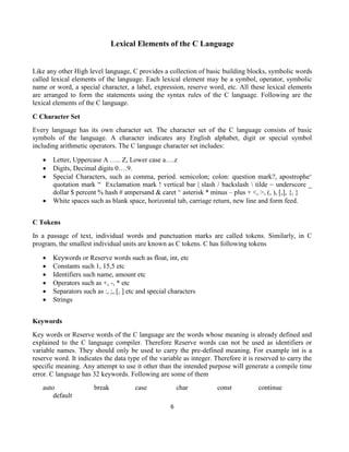 6
Lexical Elements of the C Language
Like any other High level language, C provides a collection of basic building blocks, symbolic words
called lexical elements of the language. Each lexical element may be a symbol, operator, symbolic
name or word, a special character, a label, expression, reserve word, etc. All these lexical elements
are arranged to form the statements using the syntax rules of the C language. Following are the
lexical elements of the C language.
C Character Set
Every language has its own character set. The character set of the C language consists of basic
symbols of the language. A character indicates any English alphabet, digit or special symbol
including arithmetic operators. The C language character set includes:
 Letter, Uppercase A ….. Z, Lower case a….z
 Digits, Decimal digits 0….9.
 Special Characters, such as comma, period. semicolon; colon: question mark?, apostrophe‘
quotation mark “ Exclamation mark ! vertical bar | slash / backslash  tilde ~ underscore _
dollar $ percent % hash # ampersand & caret ^ asterisk * minus – plus + <, >, (, ), [,], {, }
 White spaces such as blank space, horizontal tab, carriage return, new line and form feed.
C Tokens
In a passage of text, individual words and punctuation marks are called tokens. Similarly, in C
program, the smallest individual units are known as C tokens. C has following tokens
 Keywords or Reserve words such as float, int, etc
 Constants such 1, 15,5 etc
 Identifiers such name, amount etc
 Operators such as +, -, * etc
 Separators such as :, ;, [, ] etc and special characters
 Strings
Keywords
Key words or Reserve words of the C language are the words whose meaning is already defined and
explained to the C language compiler. Therefore Reserve words can not be used as identifiers or
variable names. They should only be used to carry the pre-defined meaning. For example int is a
reserve word. It indicates the data type of the variable as integer. Therefore it is reserved to carry the
specific meaning. Any attempt to use it other than the intended purpose will generate a compile time
error. C language has 32 keywords. Following are some of them
auto break case char const continue
default
 