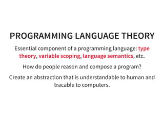 PROGRAMMING LANGUAGE THEORY
Essential component of a programming language: type
theory, variable scoping, language semantics, etc.
How do people reason and compose a program?
Create an abstraction that is understandable to human and
tracable to computers.
 