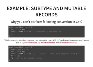EXAMPLE: SUBTYPE AND MUTABLE
RECORDS
Why you can't perform following conversion in C++?
v o i d t e s t ( i n t * p t r ) {
i n t * * p = & p t r ;
c o n s t i n t * * a = p ; / / C o m p i l e r g i v e s w a r n i n g
/ / . . .
}
This is related to covariant type and contravarience type. With PLT, we know that we can only choose
two of (a) covariant type, (b) mutable records, and (c) type consistency.
v o i d t e s t ( i n t * p t r ) {
c o n s t i n t c = 0 ;
i n t * * p = & p t r ;
c o n s t i n t * * a = p ; / / I f i t i s a l l o w e d , b a d p r o g r a m s w i l l p a s s .
* a = & c ;
* p = 5 ; / / N o w a r n i n g h e r e .
}
 