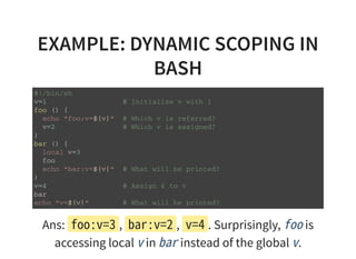EXAMPLE: DYNAMIC SCOPING IN
BASH
# ! / b i n / s h
v = 1 # I n i t i a l i z e v w i t h 1
f o o ( ) {
e c h o " f o o : v = $ { v } " # W h i c h v i s r e f e r r e d ?
v = 2 # W h i c h v i s a s s i g n e d ?
}
b a r ( ) {
l o c a l v = 3
f o o
e c h o " b a r : v = $ { v } " # W h a t w i l l b e p r i n t e d ?
}
v = 4 # A s s i g n 4 t o v
b a r
e c h o " v = $ { v } " # W h a t w i l l b e p r i n t e d ?
Ans: foo:v=3, bar:v=2, v=4. Surprisingly, foois
accessing local vin barinstead of the global v.
 