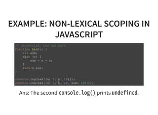 EXAMPLE: NON-LEXICAL SCOPING IN
JAVASCRIPT
/ / J a v a s c r i p t , t h e b a d p a r t
f u n c t i o n b a d ( v ) {
v a r s u m ;
w i t h ( v ) {
s u m = a + b ;
}
r e t u r n s u m ;
}
c o n s o l e . l o g ( b a d ( { a : 5 , b : 1 0 } ) ) ;
c o n s o l e . l o g ( b a d ( { a : 5 , b : 1 0 , s u m : 1 0 0 } ) ) ;
Ans: The second console.log()prints undefined.
 