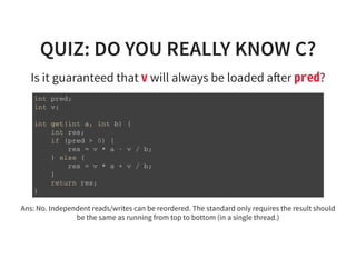 QUIZ: DO YOU REALLY KNOW C?
Is it guaranteed that vwill always be loaded a er pred?
i n t p r e d ;
i n t v ;
i n t g e t ( i n t a , i n t b ) {
i n t r e s ;
i f ( p r e d > 0 ) {
r e s = v * a - v / b ;
} e l s e {
r e s = v * a + v / b ;
}
r e t u r n r e s ;
}
Ans: No. Independent reads/writes can be reordered. The standard only requires the result should
be the same as running from top to bottom (in a single thread.)
 