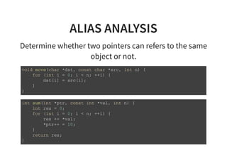ALIAS ANALYSIS
Determine whether two pointers can refers to the same
object or not.
v o i d m o v e ( c h a r * d s t , c o n s t c h a r * s r c , i n t n ) {
f o r ( i n t i = 0 ; i < n ; + + i ) {
d s t [ i ] = s r c [ i ] ;
}
}
i n t s u m ( i n t * p t r , c o n s t i n t * v a l , i n t n ) {
i n t r e s = 0 ;
f o r ( i n t i = 0 ; i < n ; + + i ) {
r e s + = * v a l ;
* p t r + + = 1 0 ;
}
r e t u r n r e s ;
}
 