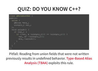 QUIZ: DO YOU KNOW C++?
c l a s s Q M u t e x L o c k e r {
p u b l i c :
u n i o n {
Q M u t e x * m t x _ ;
u i n t p t r _ t v a l _ ;
} ;
v o i d u n l o c k ( ) {
i f ( v a l _ ) {
i f ( ( v a l _ & ( u i n t p t r _ t ) 1 ) = = ( u i n t p t r _ t ) 1 ) {
v a l _ & = ~ ( u i n t p t r _ t ) 1 ;
m t x _ - > u n l o c k ( ) ;
}
}
}
} ;
Pitfall: Reading from union fields that were not written
previously results in undefined behavior. Type-Based Alias
Analysis (TBAA) exploits this rule.
 