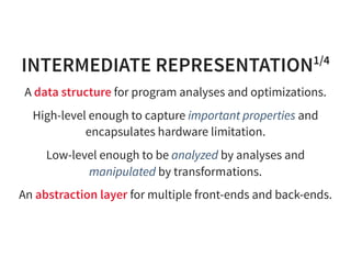 INTERMEDIATE REPRESENTATION1/4
A data structure for program analyses and optimizations.
High-level enough to capture important properties and
encapsulates hardware limitation.
Low-level enough to be analyzed by analyses and
manipulated by transformations.
An abstraction layer for multiple front-ends and back-ends.
 