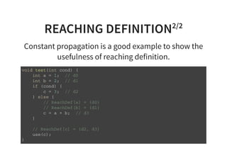 REACHING DEFINITION2/2
Constant propagation is a good example to show the
usefulness of reaching definition.
v o i d t e s t ( i n t c o n d ) {
i n t a = 1 ; / / d 0
i n t b = 2 ; / / d 1
i f ( c o n d ) {
c = 3 ; / / d 2
} e l s e {
/ / R e a c h D e f [ a ] = { d 0 }
/ / R e a c h D e f [ b ] = { d 1 }
c = a + b ; / / d 3
}
/ / R e a c h D e f [ c ] = { d 2 , d 3 }
u s e ( c ) ;
}
 