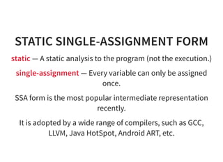 STATIC SINGLE-ASSIGNMENT FORM
static — A static analysis to the program (not the execution.)
single-assignment — Every variable can only be assigned
once.
SSA form is the most popular intermediate representation
recently.
It is adopted by a wide range of compilers, such as GCC,
LLVM, Java HotSpot, Android ART, etc.
 