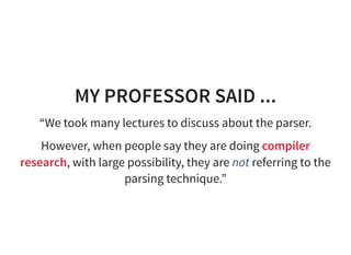 MY PROFESSOR SAID ...
“We took many lectures to discuss about the parser.
However, when people say they are doing compiler
research, with large possibility, they are not referring to the
parsing technique.”
 