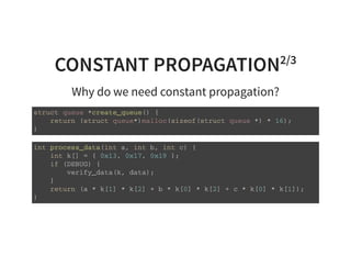 CONSTANT PROPAGATION2/3
Why do we need constant propagation?
s t r u c t q u e u e * c r e a t e _ q u e u e ( ) {
r e t u r n ( s t r u c t q u e u e * ) m a l l o c ( s i z e o f ( s t r u c t q u e u e * ) * 1 6 ) ;
}
i n t p r o c e s s _ d a t a ( i n t a , i n t b , i n t c ) {
i n t k [ ] = { 0 x 1 3 , 0 x 1 7 , 0 x 1 9 } ;
i f ( D E B U G ) {
v e r i f y _ d a t a ( k , d a t a ) ;
}
r e t u r n ( a * k [ 1 ] * k [ 2 ] + b * k [ 0 ] * k [ 2 ] + c * k [ 0 ] * k [ 1 ] ) ;
}
 