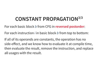 CONSTANT PROPAGATION3/3
For each basic block b from CFG in reversed postorder:
For each instruction i in basic block b from top to bottom:
If all of its operands are constants, the operation has no
side-eﬀect, and we know how to evaluate it at compile time,
then evaluate the result, remove the instruction, and replace
all usages with the result.
 