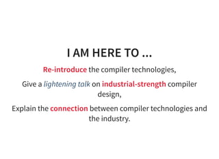 I AM HERE TO ...
Re-introduce the compiler technologies,
Give a lightening talk on industrial-strength compiler
design,
Explain the connection between compiler technologies and
the industry.
 