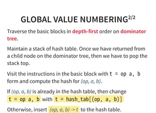 GLOBAL VALUE NUMBERING2/2
Traverse the basic blocks in depth-first order on dominator
tree.
Maintain a stack of hash table. Once we have returned from
a child node on the dominator tree, then we have to pop the
stack top.
Visit the instructions in the basic block with tﾠ=ﾠopﾠa,ﾠb
form and compute the hash for (op, a, b).
If (op, a, b) is already in the hash table, then change
tﾠ=ﾠopﾠa,ﾠb with tﾠ=ﾠhash_tab[(op,ﾠa,ﾠb)]
Otherwise, insert (op, a, b) -> t to the hash table.
 