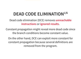 DEAD CODE ELIMINATION1/6
Dead code elimination (DCE) removes unreachable
instructions or ignored results.
Constant propagation might reveal more dead code since
the branch conditions become constant value.
On the other hand, DCE can exploit more constant for
constant propagation because several definitions are
removed from the program.
 