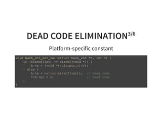 DEAD CODE ELIMINATION3/6
Platform-specific constant
v o i d h a s h _ e n t _ s e t _ v a l ( s t r u c t h a s h _ e n t * h , i n t v ) {
i f ( s i z e o f ( i n t ) < = s i z e o f ( v o i d * ) ) {
h - > p = ( v o i d * ) ( u i n t p t r _ t ) ( v ) ;
} e l s e {
h - > p = m a l l o c ( s i z e o f ( i n t ) ) ; / / D e a d c o d e
* ( h - > p ) = v ; / / D e a d c o d e
}
}
 