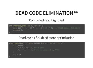 DEAD CODE ELIMINATION4/6
Computed result ignored
i n t c o m p u t e _ s u m ( i n t a , i n t b ) {
i n t s u m = ( a + b ) * ( a - b + 1 ) / 2 ; / / D e a d c o d e : N o t u s e d
r e t u r n 0 ;
}
Dead code a er dead store optimization
v o i d t e s t ( i n t * p , b o o l c o n d , i n t a , i n t b , i n t c ) {
i f ( c o n d ) {
t = a + b ; / / D e a d c o d e
* p = t ; / / W i l l b e r e m o v e d b y D S E
}
* p = c ;
}
 