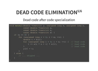 DEAD CODE ELIMINATION5/6
Dead code a er code specialization
v o i d m a t m u l ( d o u b l e * r e s t r i c t y , u n s i g n e d l o n g m , u n s i g n e d l o n g n ,
c o n s t d o u b l e * r e s t r i c t a ,
c o n s t d o u b l e * r e s t r i c t x ,
c o n s t d o u b l e * r e s t r i c t b ) {
i f ( n = = 0 ) {
f o r ( u n s i g n e d l o n g r = 0 ; r < m ; + + r ) {
d o u b l e t = b [ r ] ;
f o r ( u n s i g n e d l o n g i = 0 ; i < n ; + + i ) { / / D e a d c o d e
t + = a [ r * n + i ] * x [ i ] ; / / D e a d c o d e
} / / D e a d c o d e
y [ r ] = t ;
}
} e l s e {
/ / . . . s k i p p e d . . .
}
}
 