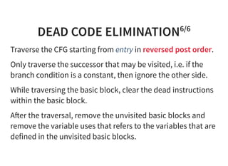 DEAD CODE ELIMINATION6/6
Traverse the CFG starting from entry in reversed post order.
Only traverse the successor that may be visited, i.e. if the
branch condition is a constant, then ignore the other side.
While traversing the basic block, clear the dead instructions
within the basic block.
A er the traversal, remove the unvisited basic blocks and
remove the variable uses that refers to the variables that are
defined in the unvisited basic blocks.
 