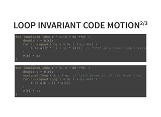 LOOP INVARIANT CODE MOTION2/3
f o r ( u n s i g n e d l o n g r = 0 ; r < m ; + + r ) {
d o u b l e t = b [ r ] ;
f o r ( u n s i g n e d l o n g i = 0 ; i < n ; + + i ) {
t + = a [ ( r * n ) + i ] * x [ i ] ; / / " r * n " i s a i n n e r l o o p i n v a r i a n t
}
y [ r ] = t ;
}
f o r ( u n s i g n e d l o n g r = 0 ; r < m ; + + r ) {
d o u b l e t = b [ r ] ;
u n s i g n e d l o n g k = r * n ; / / " r * n " m o v e d o u t o f t h e i n n e r l o o p
f o r ( u n s i g n e d l o n g i = 0 ; i < n ; + + i ) {
t + = a [ k + i ] * x [ i ] ;
}
y [ r ] = t ;
}
 
