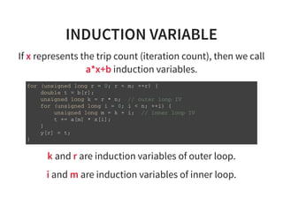 INDUCTION VARIABLE
If x represents the trip count (iteration count), then we call
a*x+b induction variables.
f o r ( u n s i g n e d l o n g r = 0 ; r < m ; + + r ) {
d o u b l e t = b [ r ] ;
u n s i g n e d l o n g k = r * n ; / / o u t e r l o o p I V
f o r ( u n s i g n e d l o n g i = 0 ; i < n ; + + i ) {
u n s i g n e d l o n g m = k + i ; / / i n n e r l o o p I V
t + = a [ m ] * x [ i ] ;
}
y [ r ] = t ;
}
k and r are induction variables of outer loop.
i and m are induction variables of inner loop.
 