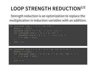 LOOP STRENGTH REDUCTION1/2
Strength reduction is an optimization to replace the
multiplication in induction variables with an addition.
f o r ( u n s i g n e d l o n g r = 0 ; r < m ; + + r ) {
d o u b l e t = b [ r ] ;
u n s i g n e d l o n g k = r * n ; / / o u t e r l o o p I V
f o r ( u n s i g n e d l o n g i = 0 ; i < n ; + + i ) {
u n s i g n e d l o n g m = k + i ; / / i n n e r l o o p I V
t + = a [ m ] * x [ i ] ;
}
y [ r ] = t ;
}
f o r ( u n s i g n e d l o n g r = 0 , k = 0 ; r < m ; + + r , k + = n ) { / / k
d o u b l e t = b [ r ] ;
f o r ( u n s i g n e d l o n g i = 0 , m = k ; i < n ; + + i , + + m ) { / / m
t + = a [ m ] * x [ i ] ;
}
y [ r ] = t ;
}
 