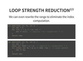 LOOP STRENGTH REDUCTION2/2
We can even rewrite the range to eliminate the index
computation.
i n t s u m ( c o n s t i n t * a , i n t n ) {
i n t r e s = 0 ;
f o r ( i n t i = 0 ; i < n ; + + i ) {
r e s + = a [ i ] ; / / i m p l i c i t * ( a + s i z e o f ( i n t ) * i )
}
r e t u r n r e s ;
}
i n t s u m ( c o n s t i n t * a , i n t n ) {
i n t r e s = 0 ;
c o n s t i n t * e n d = a + n ; / / i m p l i c i t a + s i z e o f ( i n t ) * n
f o r ( c o n s t i n t * p = a ; p ! = e n d ; + + p ) { / / r a n g e u p d a t e d
r e s + = * p ;
}
r e t u r n r e s ;
}
 