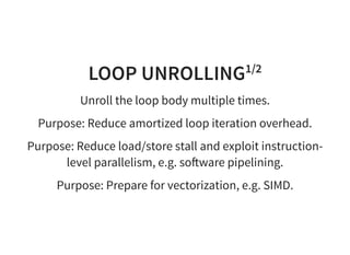 LOOP UNROLLING1/2
Unroll the loop body multiple times.
Purpose: Reduce amortized loop iteration overhead.
Purpose: Reduce load/store stall and exploit instruction-
level parallelism, e.g. so ware pipelining.
Purpose: Prepare for vectorization, e.g. SIMD.
 