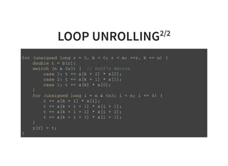 LOOP UNROLLING2/2
f o r ( u n s i g n e d l o n g r = 0 , k = 0 ; r < m ; + + r , k + = n ) {
d o u b l e t = b [ r ] ;
s w i t c h ( n & 0 x 3 ) { / / D u f f ' s d e v i c e
c a s e 3 : t + = a [ k + 2 ] * x [ 2 ] ;
c a s e 2 : t + = a [ k + 1 ] * x [ 1 ] ;
c a s e 1 : t + = a [ k ] * x [ 0 ] ;
}
f o r ( u n s i g n e d l o n g i = n & 0 x 3 ; i < n ; i + = 4 ) {
t + = a [ k + i ] * x [ i ] ;
t + = a [ k + i + 1 ] * x [ i + 1 ] ;
t + = a [ k + i + 2 ] * x [ i + 2 ] ;
t + = a [ k + i + 3 ] * x [ i + 3 ] ;
}
y [ r ] = t ;
}
 