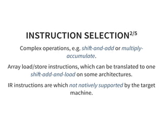 INSTRUCTION SELECTION2/5
Complex operations, e.g. shi -and-add or multiply-
accumulate.
Array load/store instructions, which can be translated to one
shi -add-and-load on some architectures.
IR instructions are which not natively supported by the target
machine.
 