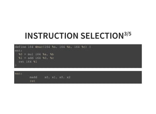 INSTRUCTION SELECTION3/5
d e f i n e i 6 4 @ m a c ( i 6 4 % a , i 6 4 % b , i 6 4 % c ) {
e n t :
% 0 = m u l i 6 4 % a , % b
% 1 = a d d i 6 4 % 0 , % c
r e t i 6 4 % 1
}
m a c :
m a d d x 0 , x 1 , x 0 , x 2
r e t
 
