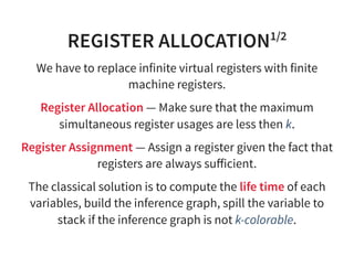 REGISTER ALLOCATION1/2
We have to replace infinite virtual registers with finite
machine registers.
Register Allocation — Make sure that the maximum
simultaneous register usages are less then k.
Register Assignment — Assign a register given the fact that
registers are always suﬀicient.
The classical solution is to compute the life time of each
variables, build the inference graph, spill the variable to
stack if the inference graph is not k-colorable.
 