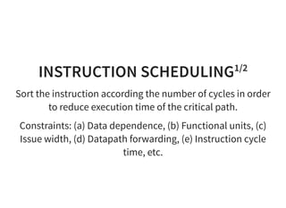 INSTRUCTION SCHEDULING1/2
Sort the instruction according the number of cycles in order
to reduce execution time of the critical path.
Constraints: (a) Data dependence, (b) Functional units, (c)
Issue width, (d) Datapath forwarding, (e) Instruction cycle
time, etc.
 