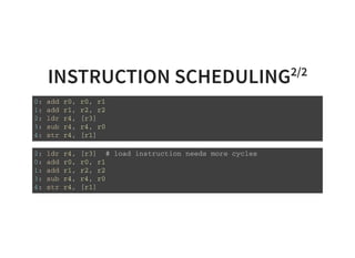INSTRUCTION SCHEDULING2/2
0 : a d d r 0 , r 0 , r 1
1 : a d d r 1 , r 2 , r 2
2 : l d r r 4 , [ r 3 ]
3 : s u b r 4 , r 4 , r 0
4 : s t r r 4 , [ r 1 ]
2 : l d r r 4 , [ r 3 ] # l o a d i n s t r u c t i o n n e e d s m o r e c y c l e s
0 : a d d r 0 , r 0 , r 1
1 : a d d r 1 , r 2 , r 2
3 : s u b r 4 , r 4 , r 0
4 : s t r r 4 , [ r 1 ]
 