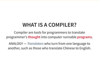 WHAT IS A COMPILER?
Compiler are tools for programmers to translate
programmer's thought into computer runnable programs.
ANALOGY — Translators who turn from one language to
another, such as those who translate Chinese to English.
 