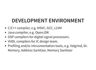 DEVELOPMENT ENVIRONMENT
C/C++ compiler, e.g. MSVC, GCC, LLVM
Java compiler, e.g. OpenJDK
DSP compilers for digital signal processors.
VHDL compilers for IC design team.
Profiling and/or intrusmentation tools, e.g. Valgrind, Dr.
Memory, Address Sanitizer, Memory Sanitizer
 