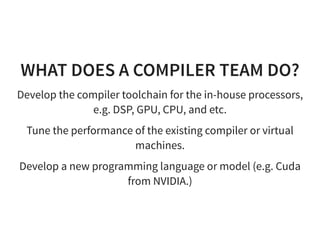 WHAT DOES A COMPILER TEAM DO?
Develop the compiler toolchain for the in-house processors,
e.g. DSP, GPU, CPU, and etc.
Tune the performance of the existing compiler or virtual
machines.
Develop a new programming language or model (e.g. Cuda
from NVIDIA.)
 