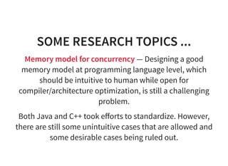 SOME RESEARCH TOPICS ...
Memory model for concurrency — Designing a good
memory model at programming language level, which
should be intuitive to human while open for
compiler/architecture optimization, is still a challenging
problem.
Both Java and C++ took eﬀorts to standardize. However,
there are still some unintuitive cases that are allowed and
some desirable cases being ruled out.
 