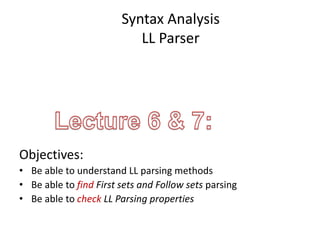 Syntax Analysis
LL Parser
Objectives:
• Be able to understand LL parsing methods
• Be able to find First sets and Follow sets parsing
• Be able to check LL Parsing properties
 