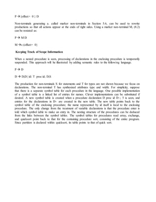 P {offset:= 0 } D
Non-terminals generating a. called marker non-terminals in Section 5.6, can be used to rewrite
productions so that all actions appear at the ends of right sides. Using a marker non-terminal M, (8.2)
can be restated as:
P  M D
M ε (offset:= 0}
Keeping Track of Scope Information
When a nested procedure is seen, processing of declarations in the enclosing procedure is temporarily
suspended. This approach will he illustrated by adding semantic rules to the following language.
P  D
D  D;D | id: T proc id; D;S
The production for non-terminals S for statements and T for types are not shown because we focus on
declarations. The non-terminal T has synthesized attributes type and width. For simplicity, suppose
that there is a separate symbol table for each procedure in the language. One possible implementation
of a symbol table is a linked list of entries for names. Clever implementations can be substituted if
desired. A new symbol table is created when a procedure declaration D proc id D~; 5 is seen, and
entries for the declarations in D~ are created in the new table. The new table points back to the
symbol table of the enclosing procedure; the name represented by id itself is local to the enclosing
procedure. The only change from the treatment of variable declarations is that the procedure enter is
told which symbol table to make an entry in. The nesting structure of the procedures can be deduced
from the links between the symbol tables. The symbol tables for procedures read array, exchange,
and quicksort point back to that for the containing procedure sort, consisting of the entire program.
Since partition is declared within quicksort, its table points to that of quick sort.
 