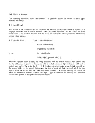 Field Names in Records
The following production allows non-terminal T to generate records in addition to basic types,
pointers, and arrays:
T  record D end
The actions in the translation scheme emphasize the similarity between the layout of records as a
language construct and activation records. Since procedure definitions do not affect the width
computations , we overlook the fact that the above production also allows procedure definitions to
appear within records.
T  record L D end {T.type := record(top(tblptr));
T.width := top(offset);
Pop(tblptr); pop(offset) }
L ε { t:= mktable(nil);
Push(t, tblptr); push (0, offset) }
After the keyword record is seen, the acting associated with the marker creates a new symbol table
for the field names. A pointer to this symbol table is pushed onto stack tblptr and relative address 0 is
pushed onto stack . The action for D  id: T therefore enters information about the field name id into
the symbol table for the record. Furthermore, the top of stack will hold the width of all the data
objects within the record after the fields have been examined. The action following end returns the
width as synthesized attribute T.width. The type T.type is obtained by applying the constructor
record to the pointer to the symbol table for this record.
 