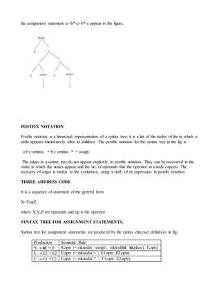 the assignment statement a:=b*-c+b*-c appear in the figure.
.
POSTFIX NOTATION
Postfix notation is a linearized representation of a syntax tree; it is a list of the nodes of the in which a
node appears immediately after its children. The postfix notation for the syntax tree in the fig is
a b c uminus + b c uminus * + assign
The edges in a syntax tree do not appear explicitly in postfix notation. They can be recovered in the
order in which the nodes appear and the no. of operands that the operator at a node expects. The
recovery of edges is similar to the evaluation, using a staff, of an expression in postfix notation.
THREE ADDRESS CODE
It is a sequence of statement of the general form
X=YopZ
where X,Y,Z are operands and op is the operator.
SYNTAX TREE FOR ASSIGNMENT STATEMENTS.
Syntax tree for assignment statements are produced by the syntax directed definition in fig.
Production Semantic Rule
S  id := E S.nptr := mknode( ‘assign’, mkleaf(id, id.place), E.nptr)
E  E1 + E2 E.nptr := mknode(‘+’, E1.nptr ,E2.nptr)
E  E1 * E2 E.nptr := mknode(‘* ’, E1.nptr ,E2.nptr)
 