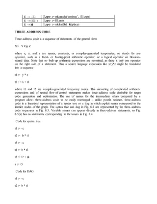 E  - E1 E.nptr := mkunode(‘uminus’, E1.nptr)
E  ( E1 ) E.nptr := E1.nptr
E  id E.nptr := mkleaf(id, id.place)
THREE ADDRESS CODE
Three-address code is a sequence of statements of the general form
X:= Y Op Z
where x, y, and z are names, constants, or compiler-generated temporaries; op stands for any
operator, such as a fixed- or floating-point arithmetic operator, or a logical operator on Boolean-
valued data. Note that no built-up arithmetic expressions are permitted, as there is only one operator
on the right side of a statement. Thus a source language expression like x+y*z might be translated
into a sequence
t1 := y * z
t2 : = x + t1
where t1 and t2 are compiler-generated temporary names. This unraveling of complicated arithmetic
expressions and of nested flow-of-control statements makes three-address code desirable for target
code generation and optimization. The use of names for the intermediate values computed by a
program allow- three-address code to be easily rearranged – unlike postfix notation. three-address
code is a linearized representation of a syntax tree or a dag in which explicit names correspond to the
interior nodes of the graph. The syntax tree and dag in Fig. 8.2 are represented by the three-address
code sequences in Fig. 8.5. Variable names can appear directly in three-address statements, so Fig.
8.5(a) has no statements corresponding to the leaves in Fig. 8.4.
Code for syntax tree
t1 := -c
t2 := b * t1
t3 := -c
t4 := b * t3
t5 := t2 + t4
a := t5
Code for DAG
t1 := -c
t2 := b * t1
 