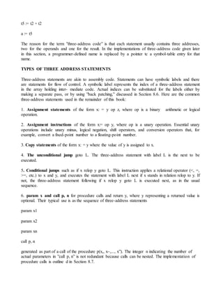 t5 := t2 + t2
a := t5
The reason for the term ”three-address code” is that each statement usually contains three addresses,
two for the operands and one for the result. In the implementations of three-address code given later
in this section, a programmer-defined name is replaced by a pointer tc a symbol-table entry for that
name.
TYPES OF THREE ADDRESS STATEMENTS
Three-address statements are akin to assembly code. Statements can have symbolic labels and there
are statements for flow of control. A symbolic label represents the index of a three-address statement
in the array holding inter- mediate code. Actual indices can be substituted for the labels either by
making a separate pass, or by using ”back patching,” discussed in Section 8.6. Here are the common
three-address statements used in the remainder of this book:
1. Assignment statements of the form x: = y op z, where op is a binary arithmetic or logical
operation.
2. Assignment instructions of the form x:= op y, where op is a unary operation. Essential unary
operations include unary minus, logical negation, shift operators, and conversion operators that, for
example, convert a fixed-point number to a floating-point number.
3. Copy statements of the form x: = y where the value of y is assigned to x.
4. The unconditional jump goto L. The three-address statement with label L is the next to be
executed.
5. Conditional jumps such as if x relop y goto L. This instruction applies a relational operator (<, =,
>=, etc.) to x and y, and executes the statement with label L next if x stands in relation relop to y. If
not, the three-address statement following if x relop y goto L is executed next, as in the usual
sequence.
6. param x and call p, n for procedure calls and return y, where y representing a returned value is
optional. Their typical use is as the sequence of three-address statements
param x1
param x2
param xn
call p, n
generated as part of a call of the procedure p(x,, x~,..., x”). The integer n indicating the number of
actual parameters in ”call p, n” is not redundant because calls can be nested. The implementation of
procedure calls is outline d in Section 8.7.
 