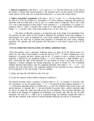 7. Indexed assignments of the form x: = y[ i ] and x [ i ]: = y. The first of these sets x to the value in
the location i memory units beyond location y. The statement x[i]:=y sets the contents of the location
i units beyond x to the value of y. In both these instructions, x, y, and i refer to data objects.
8. Address and pointer assignments of the form x:= &y, x:= *y and *x: = y. The first of these sets
the value of x to be the location of y. Presumably y is a name, perhaps a temporary, that denotes an
expression with an I-value such as A[i, j], and x is a pointer name or temporary. That is, the r-value
of x is the l-value (location) of some object!. In the statement x: = ~y, presumably y is a pointer or a
temporary whose r- value is a location. The r-value of x is made equal to the contents of that location.
Finally, +x: = y sets the r-value of the object pointed to by x to the r-value of y.
The choice of allowable operators is an important issue in the design of an intermediate form.
The operator set must clearly be rich enough to implement the operations in the source language. A
small operator set is easier to implement on a new target machine. However, a restricted instruction
set may force the front end to generate long sequences of statements for some source, language
operations. The optimizer and code generator may then have to work harder if good code is to be
generated.
SYNTAX DIRECTED TRANSLATION OF THREE ADDRESS CODE
When three-address code is generated, temporary names are made up for the interior nodes of a
syntax tree. The value of non-terminal E on the left side of E  E1 + E will be computed into a new
temporary t. In general, the three- address code for id: = E consists of code to evaluate E into some
temporary t, followed by the assignment id.place: = t. If an expression is a single identifier, say y,
then y itself holds the value of the expression. For the moment, we create a new name every time a
temporary is needed; techniques for reusing temporaries are given in Section S.3. The S-attributed
definition generates three-address code for assignment statements. Given input a: = b+ – c + b+ – c, it
produces the code shown below. The synthesized attribute S.code represents the three- address code
for the assignment S. The non-terminal E has two attributes:
1. E.place, the name that will hold the value of E, and
2. E.code, the sequence of three-address statements evaluating E.
The function newtemp returns a sequence of distinct names t1, t2,... in response to successive calls.
For convenience, we use the notation gen(x ’: =’ y ’+’ z) represent the three-address statement x: = y
+ z. Expressions appearing instead of variables like x, y, and z are evaluated when passed to gen, and
quoted operators or operands, like ’+’, are taken literally. In practice, three- address statements might
be sent to an output file, rather than built up into the code attributes. Flow-of-control statements can
be added to the language of assignments by productions and semantic rules )like the ones for while
statements. The code for S - while E do S, is generated using’ new attributes S.begin and S.after to
mark the first statement in the code for E and the statement following the code for S, respectively.
 