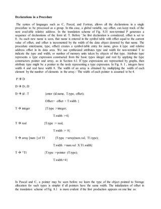 Declarations in a Procedure
The syntax of languages such as C, Pascal, and Fortran, allows all the declarations in a single
procedure to be processed as a group. In this case, a global variable, say offset, can keep track of the
next avai1able relative address. In the translation scheme of Fig. S.I1 non-terminal P generates a
sequence of declarations of the form id: T. Before ’.he first declaration is considered, offset is set to
0. As each new name is seen, that name is entered in the symbol table with offset equal to the current
value of offset, and offset is incremented by the width of the data object denoted by that name. The
procedure enter(name, type, offset) creates a symbol-table entry for name, gives it type and relative
address offset in its data area. We use synthesized attributes type and width for non-terminal T to
indicate the type and width, or number of memory units taken by objects of that type. Attribute type
represents a type expression constructed from the basic types integer and real by applying the type
constructors pointer and array, as in Section 6.l. If type expressions are represented by graphs, then
attribute type might be a pointer to the node representing a type expression. In Fig. 8. I , integers have
width 4 and real have width 8. The width of an array is obtained by multiplying the width of each
element by the number of elements in the array.- The width of each pointer is assumed to be 4.
P  D
D  D ; D
D  id : T {enter (id.name, T.type, offset);
Offset:= offset + T.width }
T  integer {T.type :=integer;
T.width :=4}
T  real {T.type := real;
T.width := 8}
T  array [num ] of T1 {T.type :=array(num.val, T1.type);
T.width :=num.val X T1.width}
T  ^T1 {T.type :=pointer (T.type);
T.width:=4}
In Pascal and C, a pointer may be seen before we learn the type of the object pointed to Storage
allocation for such types is simpler if all pointers have the same width. The initialization of offset in
the translation scheme of Fig. 8.1 is more evident if the first production appears on one line as:
 