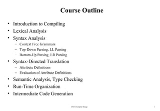 Course Outline
• Introduction to Compiling
• Lexical Analysis
• Syntax Analysis
   – Context Free Grammars
   – Top-Down Parsing, LL Parsing
   – Bottom-Up Parsing, LR Parsing
• Syntax-Directed Translation
   – Attribute Definitions
   – Evaluation of Attribute Definitions
• Semantic Analysis, Type Checking
• Run-Time Organization
• Intermediate Code Generation

                                       CS416 Compiler Design   1
 